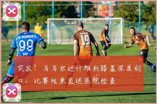 突发！马马尔达什维利膝盖深度创口，比赛结束直送医院检查