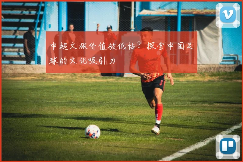 中超文旅价值被低估？探索中国足球的文化吸引力