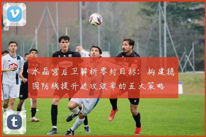 水晶宫后卫解析零封目标：构建稳固防线提升进攻效率的五大策略