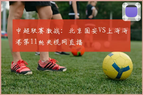 中超联赛激战：北京国安VS上海海港第11轮央视网直播