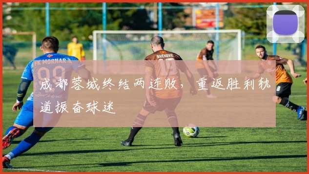 成都蓉城终结两连败，重返胜利轨道振奋球迷