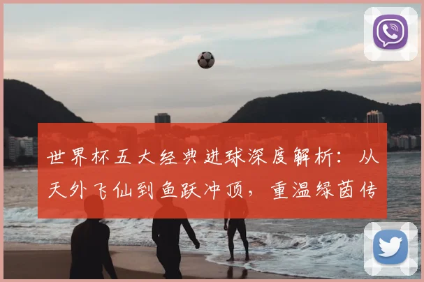 世界杯五大经典进球深度解析:从天外飞仙到鱼跃冲顶,重温绿茵传奇瞬间