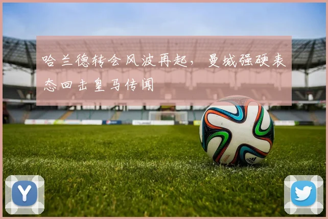 哈兰德转会风波再起，曼城强硬表态回击皇马传闻