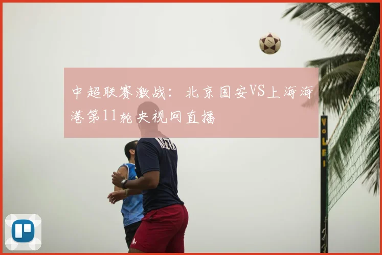 中超联赛激战：北京国安VS上海海港第11轮央视网直播