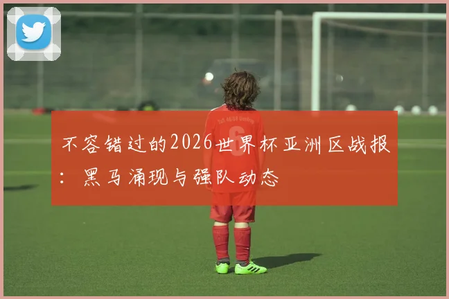 不容错过的2026世界杯亚洲区战报：黑马涌现与强队动态