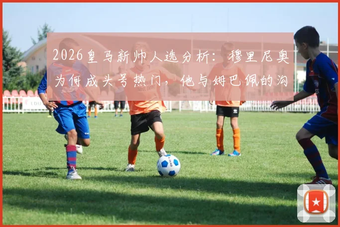 2026皇马新帅人选分析：穆里尼奥为何成头号热门，他与姆巴佩的沟通意味着什么？