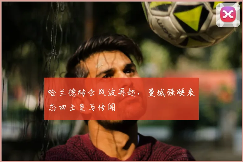 哈兰德转会风波再起，曼城强硬表态回击皇马传闻