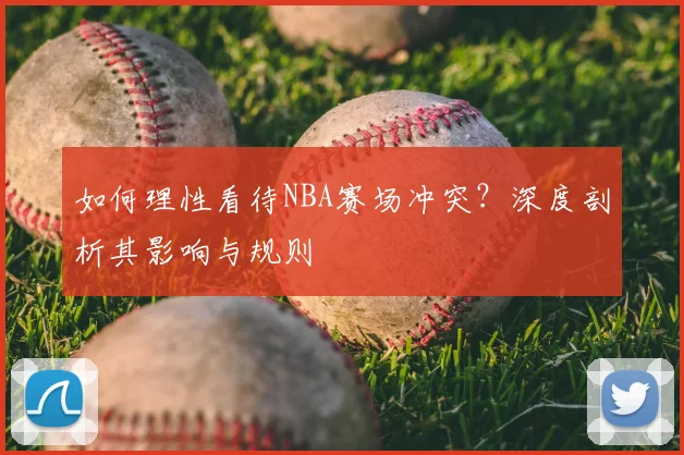 如何理性看待NBA赛场冲突？深度剖析其影响与规则