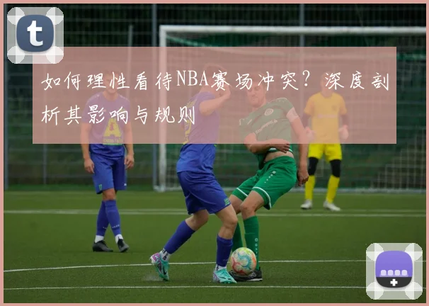 如何理性看待NBA赛场冲突？深度剖析其影响与规则