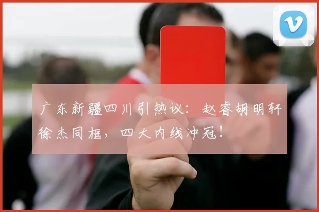 广东新疆四川引热议：赵睿胡明轩徐杰同框，四大内线冲冠！