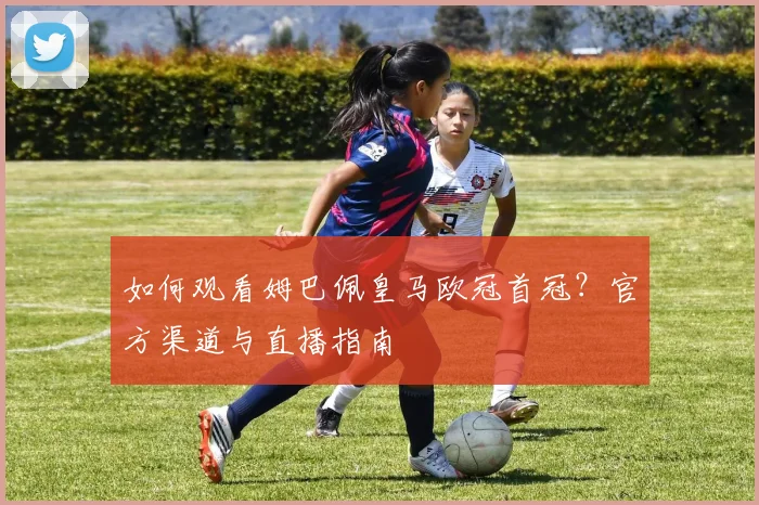 如何观看姆巴佩皇马欧冠首冠？官方渠道与直播指南