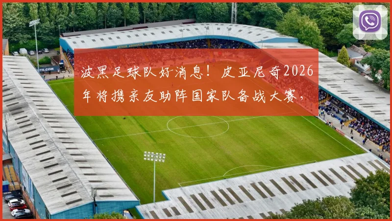 波黑足球队好消息！皮亚尼奇2026年将携亲友助阵国家队备战大赛，球迷热议行程细节
