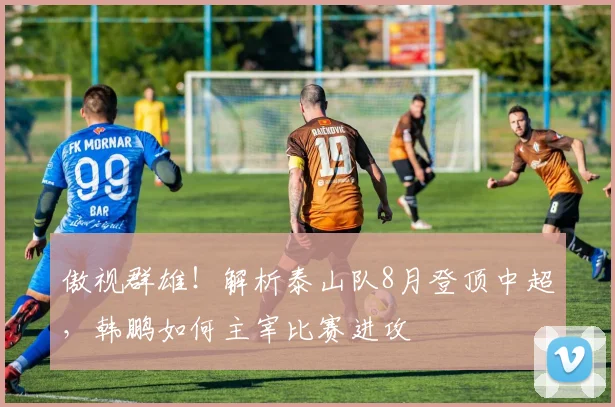 傲视群雄！解析泰山队8月登顶中超，韩鹏如何主宰比赛进攻