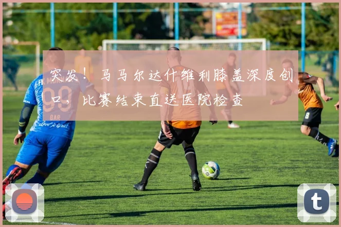 突发！马马尔达什维利膝盖深度创口，比赛结束直送医院检查