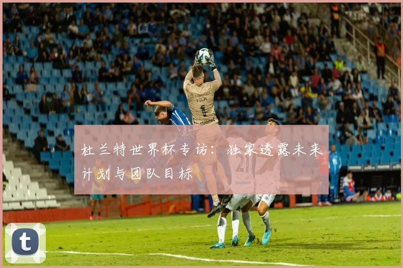 杜兰特世界杯专访：独家透露未来计划与团队目标