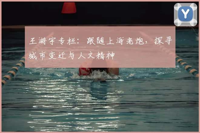 王游宇专栏：跟随上海老炮，探寻城市变迁与人文精神