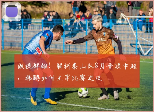 傲视群雄！解析泰山队8月登顶中超，韩鹏如何主宰比赛进攻
