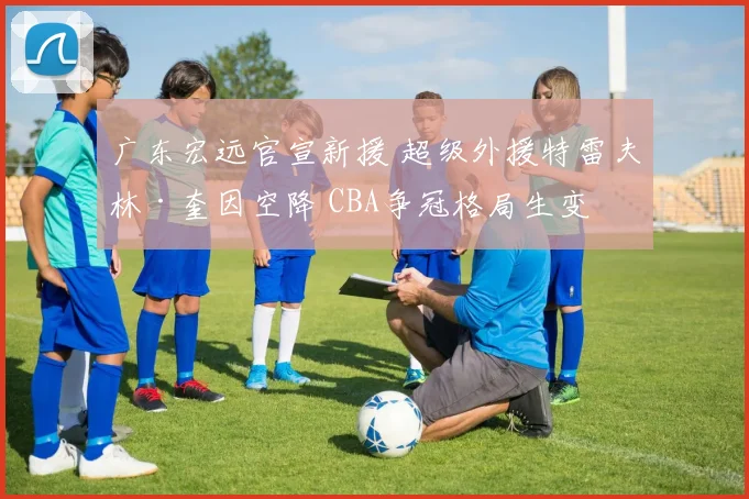 广东宏远官宣新援 超级外援特雷夫林·奎因空降 CBA争冠格局生变