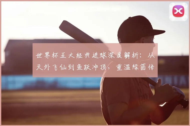 世界杯五大经典进球深度解析:从天外飞仙到鱼跃冲顶,重温绿茵传奇瞬间