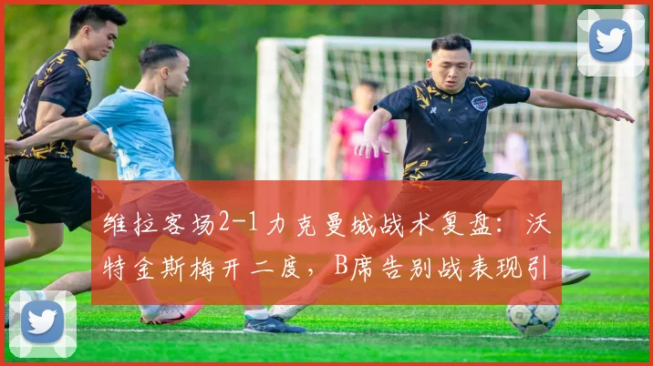 维拉客场2-1力克曼城战术复盘:沃特金斯梅开二度,B席告别战表现引关注