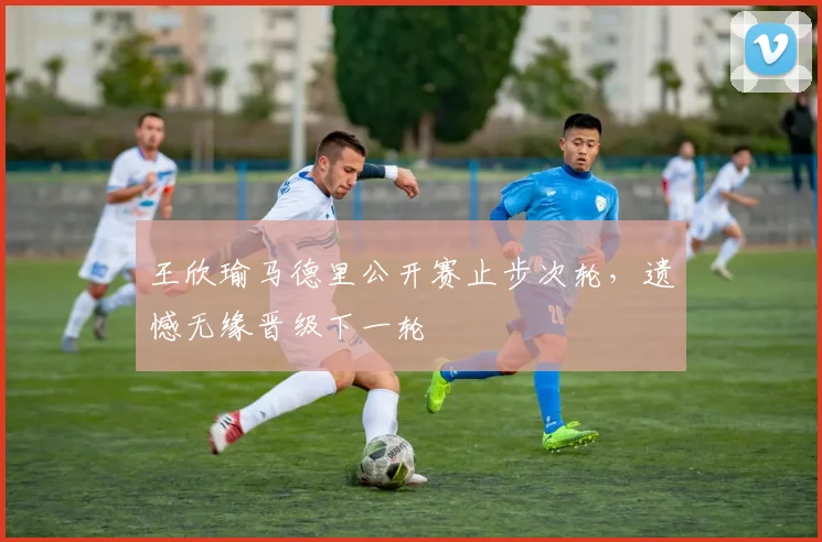 王欣瑜马德里公开赛止步次轮，遗憾无缘晋级下一轮