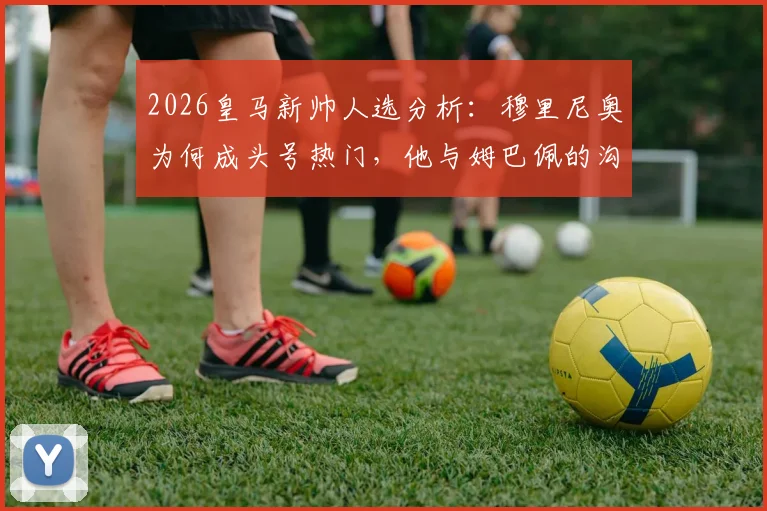 2026皇马新帅人选分析：穆里尼奥为何成头号热门，他与姆巴佩的沟通意味着什么？
