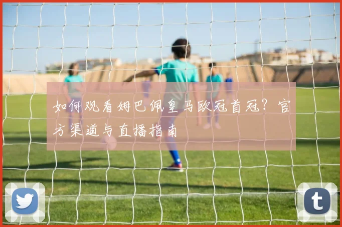 如何观看姆巴佩皇马欧冠首冠？官方渠道与直播指南
